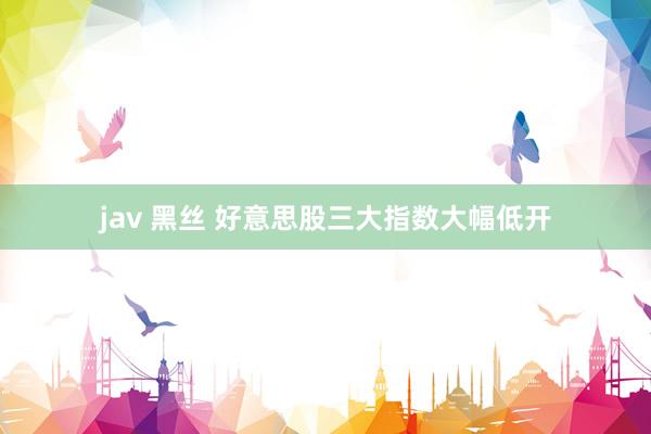 jav 黑丝 好意思股三大指数大幅低开