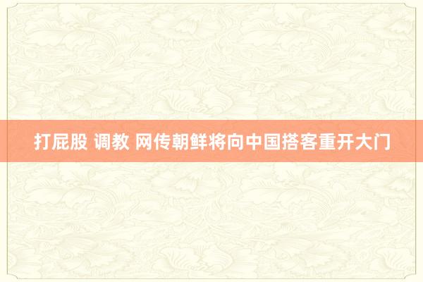 打屁股 调教 网传朝鲜将向中国搭客重开大门