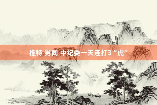 推特 男同 中纪委一天连打3“虎”