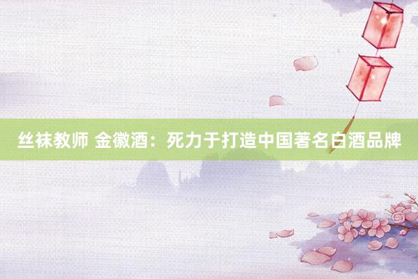 丝袜教师 金徽酒：死力于打造中国著名白酒品牌