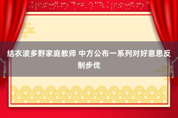 结衣波多野家庭教师 中方公布一系列对好意思反制步伐
