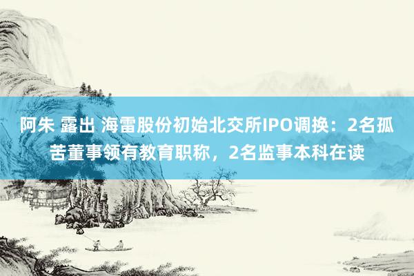 阿朱 露出 海雷股份初始北交所IPO调换：2名孤苦董事领有教育职称，2名监事本科在读