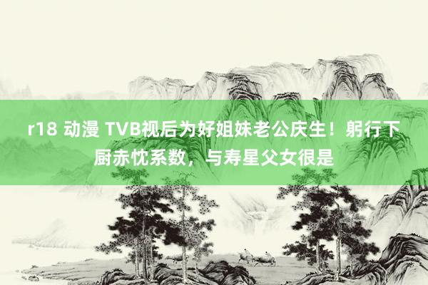 r18 动漫 TVB视后为好姐妹老公庆生！躬行下厨赤忱系数，与寿星父女很是