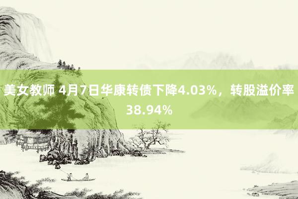 美女教师 4月7日华康转债下降4.03%，转股溢价率38.94%