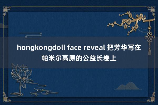 hongkongdoll face reveal 把芳华写在帕米尔高原的公益长卷上