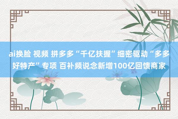 ai换脸 视频 拼多多“千亿扶握”细密驱动“多多好特产”专项 百补频说念新增100亿回馈商家