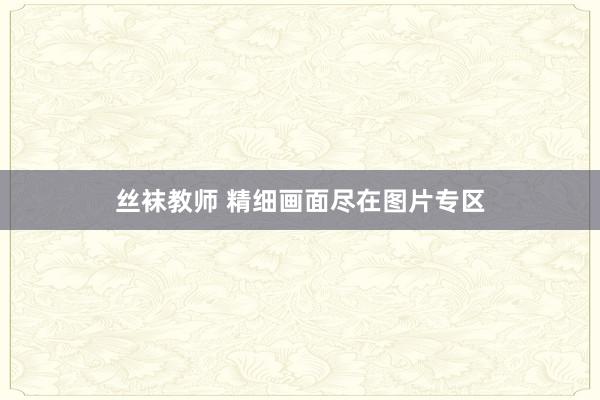 丝袜教师 精细画面尽在图片专区