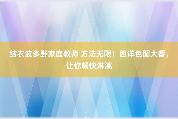 结衣波多野家庭教师 方法无限！西洋色图大餐，让你畅快淋漓