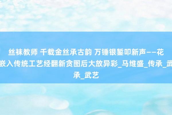 丝袜教师 千载金丝承古韵 万锤银錾叩新声——花丝嵌入传统工艺经翻新贪图后大放异彩_马维盛_传承_武艺