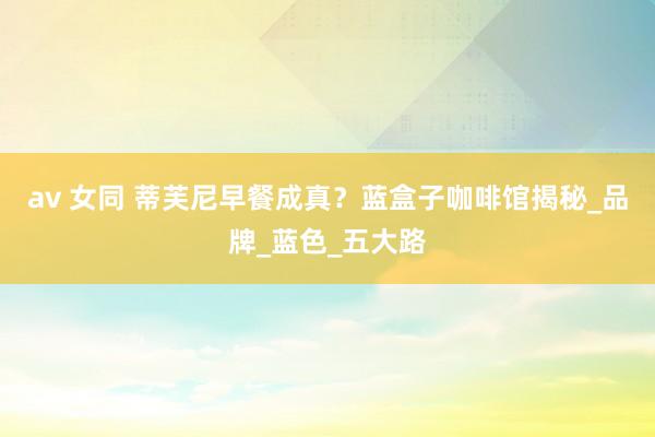 av 女同 蒂芙尼早餐成真？蓝盒子咖啡馆揭秘_品牌_蓝色_五大路