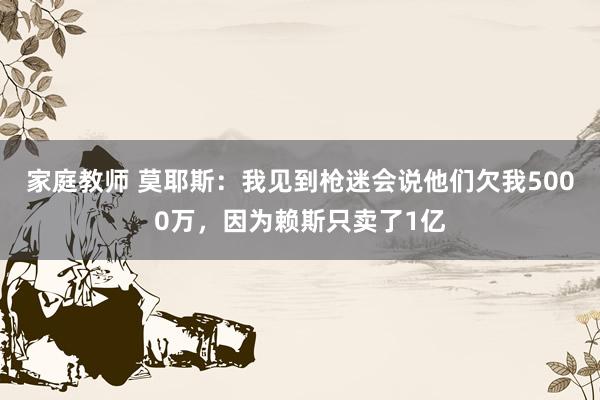 家庭教师 莫耶斯：我见到枪迷会说他们欠我5000万，因为赖斯只卖了1亿