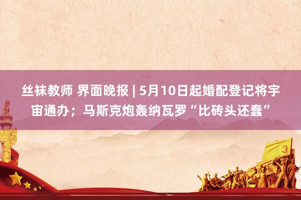 丝袜教师 界面晚报 | 5月10日起婚配登记将宇宙通办；马斯克炮轰纳瓦罗“比砖头还蠢”