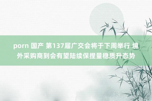 porn 国产 第137届广交会将于下周举行 境外采购商到会有望陆续保捏量稳质升态势
