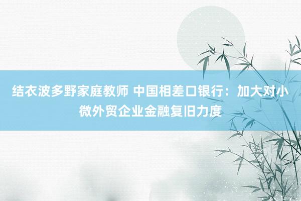 结衣波多野家庭教师 中国相差口银行：加大对小微外贸企业金融复旧力度