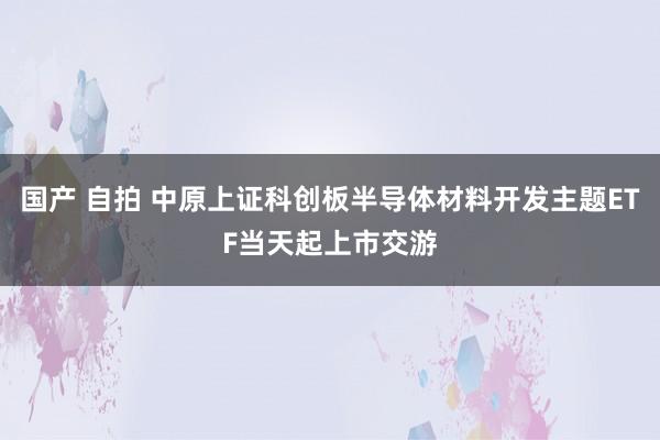 国产 自拍 中原上证科创板半导体材料开发主题ETF当天起上市交游