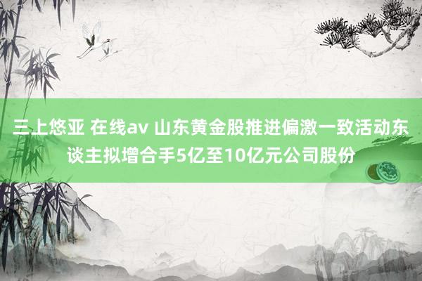 三上悠亚 在线av 山东黄金股推进偏激一致活动东谈主拟增合手5亿至10亿元公司股份