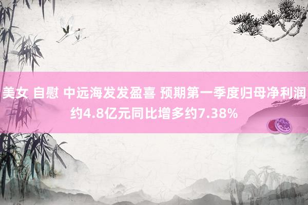 美女 自慰 中远海发发盈喜 预期第一季度归母净利润约4.8亿元同比增多约7.38%