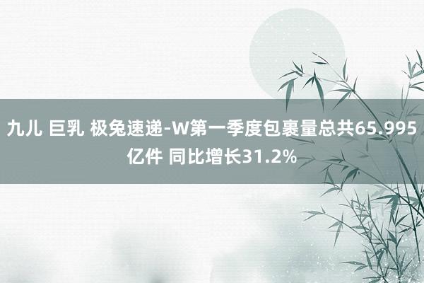 九儿 巨乳 极兔速递-W第一季度包裹量总共65.995亿件 同比增长31.2%