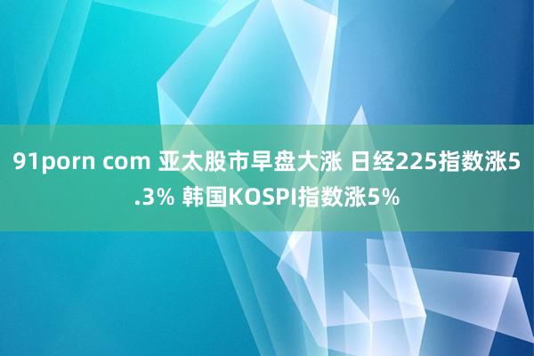 91porn com 亚太股市早盘大涨 日经225指数涨5.3% 韩国KOSPI指数涨5%