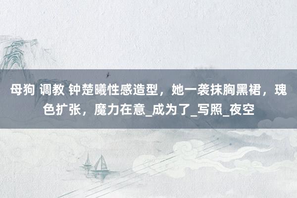 母狗 调教 钟楚曦性感造型，她一袭抹胸黑裙，瑰色扩张，魔力在意_成为了_写照_夜空