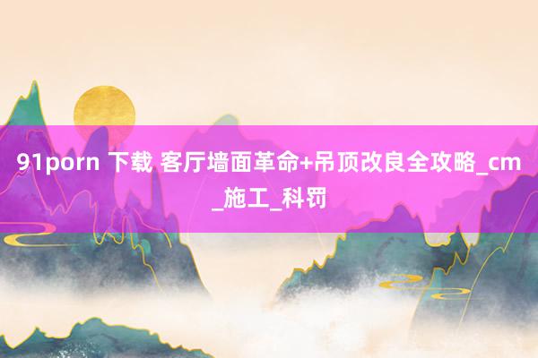 91porn 下载 客厅墙面革命+吊顶改良全攻略_cm_施工_科罚