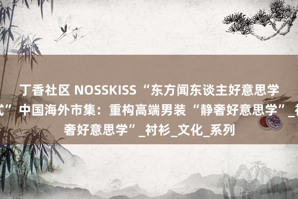丁香社区 NOSSKISS “东方闻东谈主好意思学重塑男装新范式” 中国海外市集：重构高端男装 “静奢好意思学”_衬衫_文化_系列