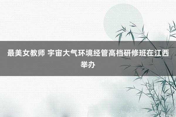 最美女教师 宇宙大气环境经管高档研修班在江西举办