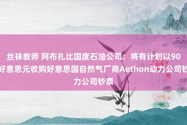 丝袜教师 阿布扎比国度石油公司：将有计划以90亿好意思元收购好意思国自然气厂商Aethon动力公司钞票