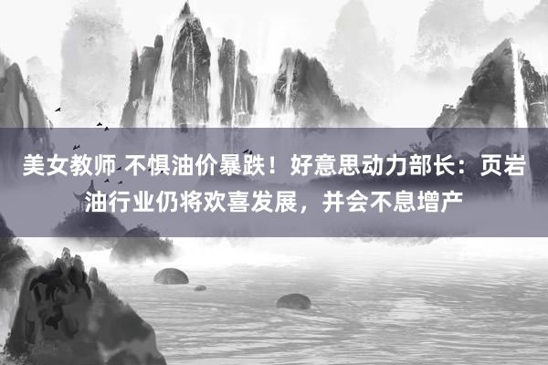 美女教师 不惧油价暴跌！好意思动力部长：页岩油行业仍将欢喜发展，并会不息增产