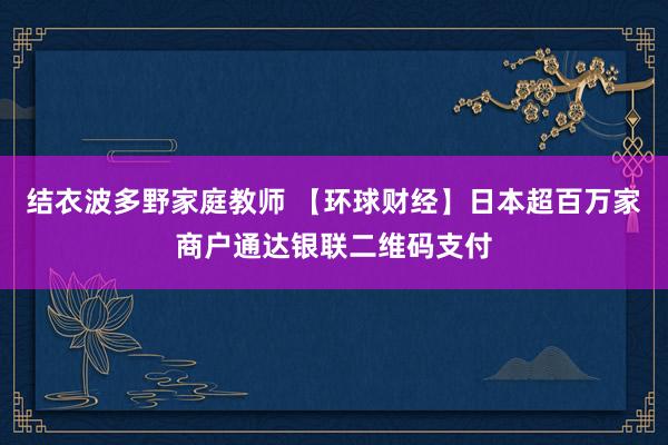 结衣波多野家庭教师 【环球财经】日本超百万家商户通达银联二维码支付
