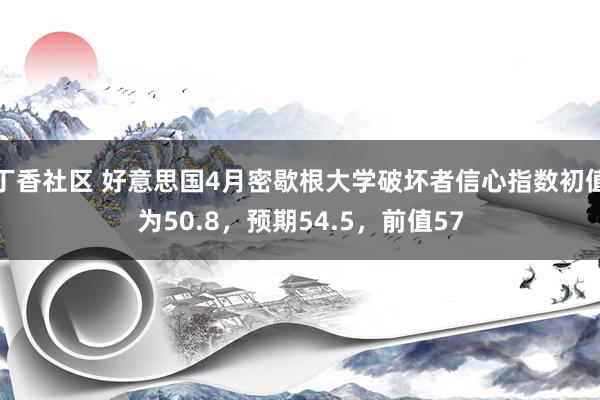 丁香社区 好意思国4月密歇根大学破坏者信心指数初值为50.8，预期54.5，前值57