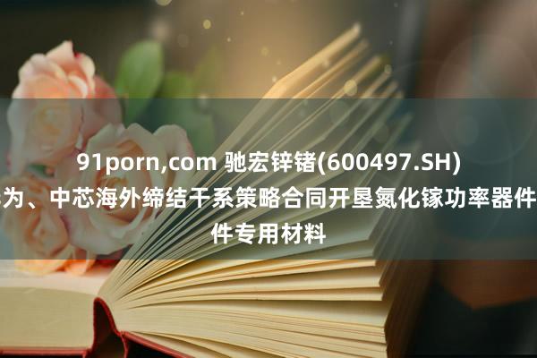 91porn，com 驰宏锌锗(600497.SH)：未与华为、中芯海外缔结干系策略合同开垦氮化镓功率器件专用材料