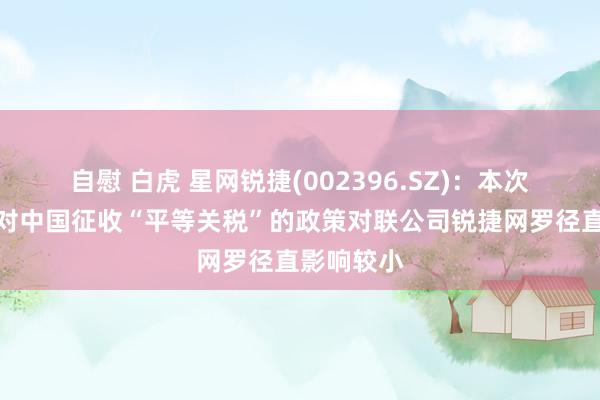 自慰 白虎 星网锐捷(002396.SZ)：本次好意思国对中国征收“平等关税”的政策对联公司锐捷网罗径直影响较小