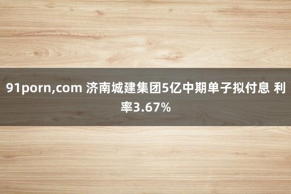91porn，com 济南城建集团5亿中期单子拟付息 利率3.67%