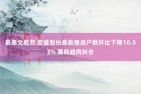 最美女教师 宏盛股份最新推进户数环比下降10.53% 筹码趋向纠合