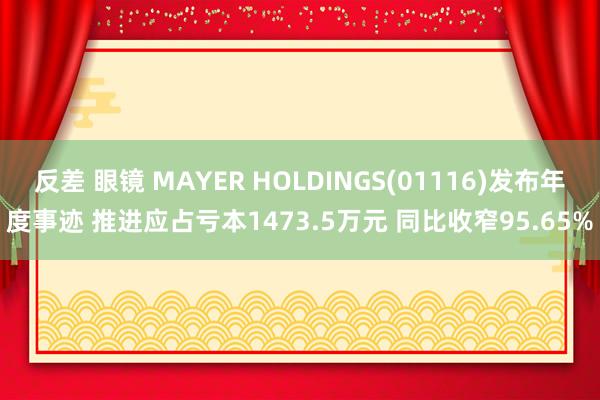 反差 眼镜 MAYER HOLDINGS(01116)发布年度事迹 推进应占亏本1473.5万元 同比收窄95.65%