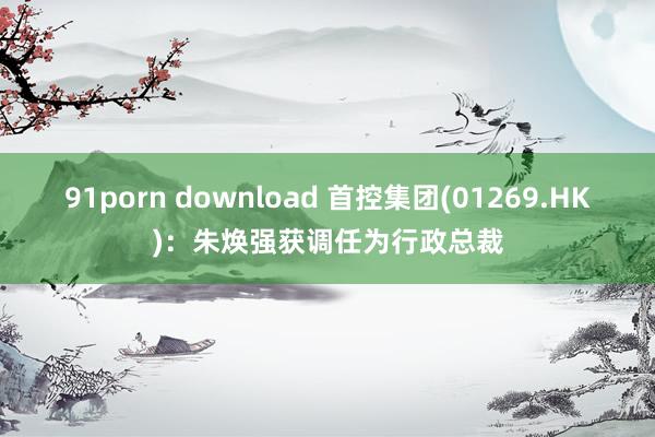 91porn download 首控集团(01269.HK)：朱焕强获调任为行政总裁