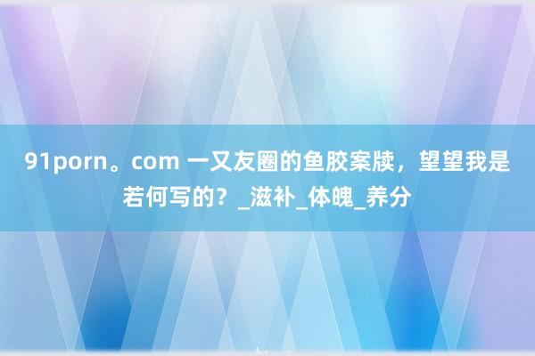 91porn。com 一又友圈的鱼胶案牍，望望我是若何写的？_滋补_体魄_养分