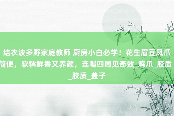 结衣波多野家庭教师 厨房小白必学！花生眉豆凤爪汤超简便，软糯鲜香又养颜，连喝四周见奇效_鸡爪_胶质_盖子