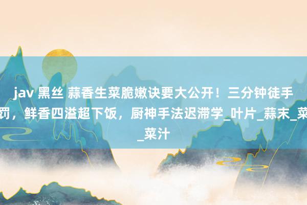 jav 黑丝 蒜香生菜脆嫩诀要大公开！三分钟徒手科罚，鲜香四溢超下饭，厨神手法迟滞学_叶片_蒜末_菜汁