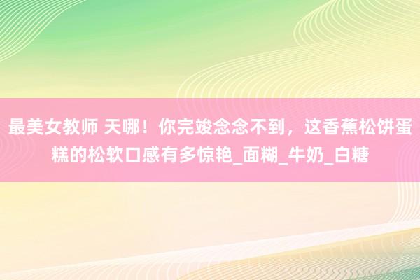 最美女教师 天哪！你完竣念念不到，这香蕉松饼蛋糕的松软口感有多惊艳_面糊_牛奶_白糖