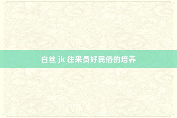 白丝 jk 往来员好民俗的培养