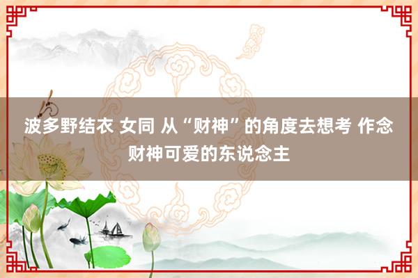 波多野结衣 女同 从“财神”的角度去想考 作念财神可爱的东说念主