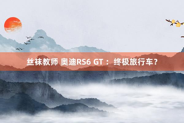 丝袜教师 奥迪RS6 GT ：终极旅行车？