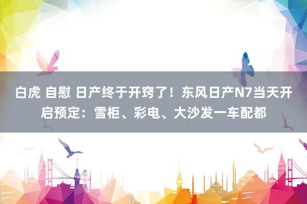 白虎 自慰 日产终于开窍了！东风日产N7当天开启预定：雪柜、彩电、大沙发一车配都