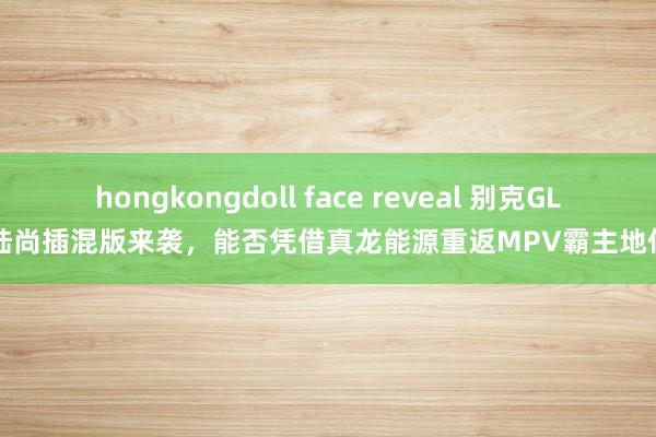 hongkongdoll face reveal 别克GL8陆尚插混版来袭，能否凭借真龙能源重返MPV霸主地位？