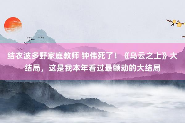 结衣波多野家庭教师 钟伟死了！《乌云之上》大结局，这是我本年看过最颤动的大结局
