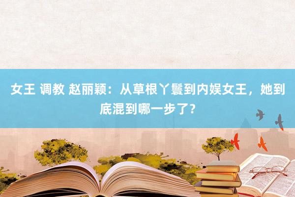 女王 调教 赵丽颖：从草根丫鬟到内娱女王，她到底混到哪一步了？
