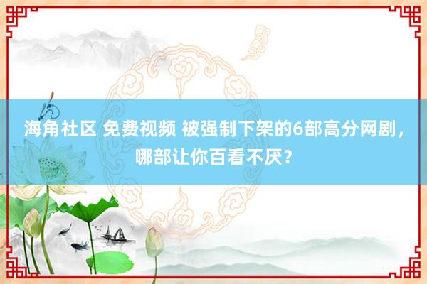 海角社区 免费视频 被强制下架的6部高分网剧，哪部让你百看不厌？
