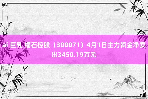 ai 巨乳 福石控股（300071）4月1日主力资金净卖出3450.19万元